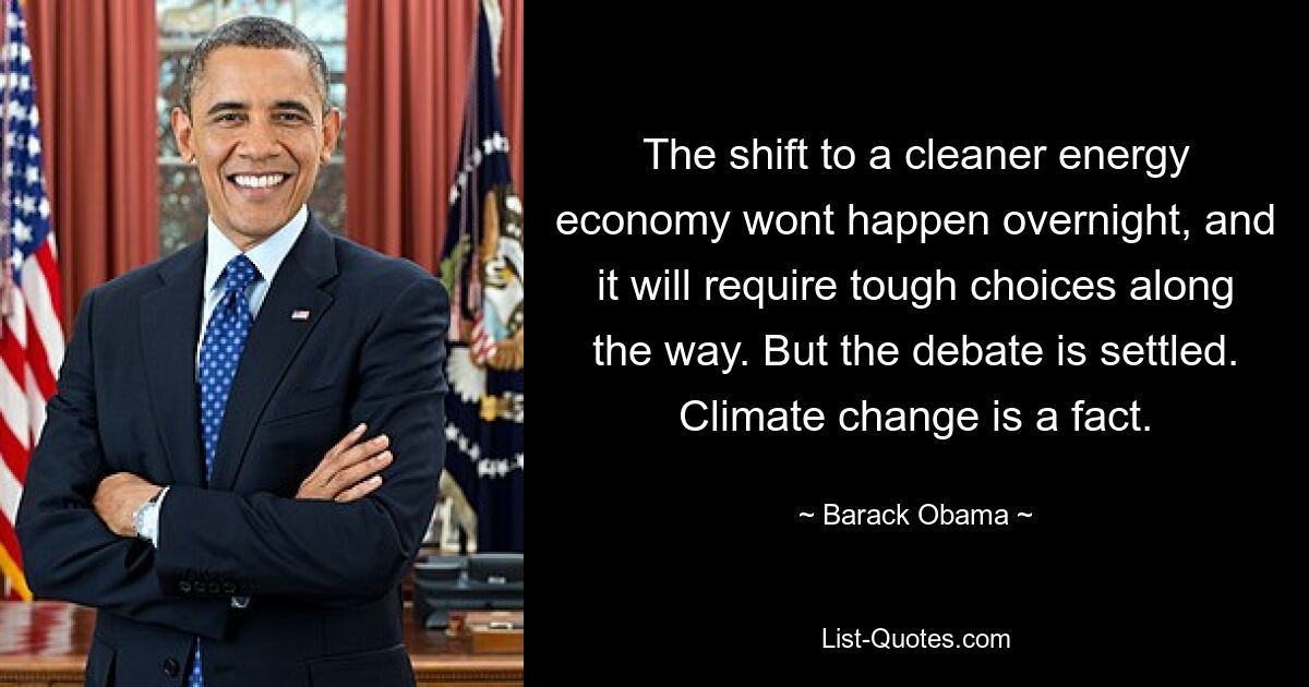 The shift to a cleaner energy economy wont happen overnight, and it will require tough choices along the way. But the debate is settled. Climate change is a fact. — © Barack Obama