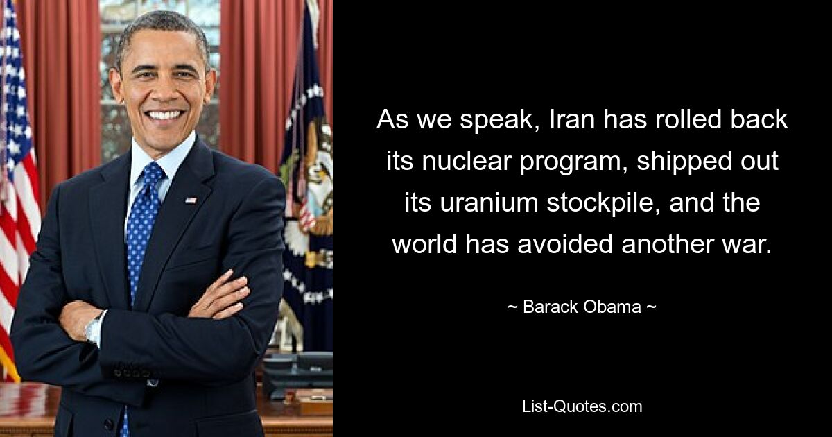 As we speak, Iran has rolled back its nuclear program, shipped out its uranium stockpile, and the world has avoided another war. — © Barack Obama