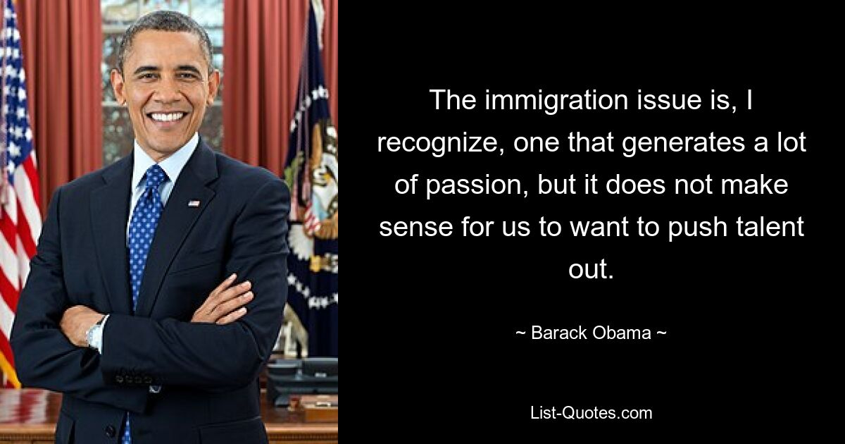 The immigration issue is, I recognize, one that generates a lot of passion, but it does not make sense for us to want to push talent out. — © Barack Obama