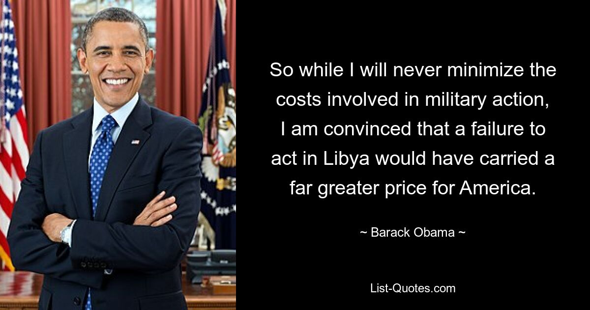 So while I will never minimize the costs involved in military action, I am convinced that a failure to act in Libya would have carried a far greater price for America. — © Barack Obama