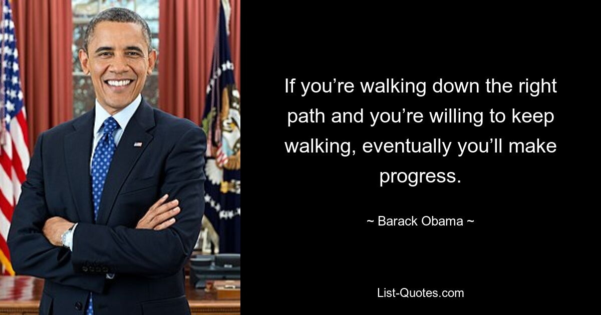 If you’re walking down the right path and you’re willing to keep walking, eventually you’ll make progress. — © Barack Obama