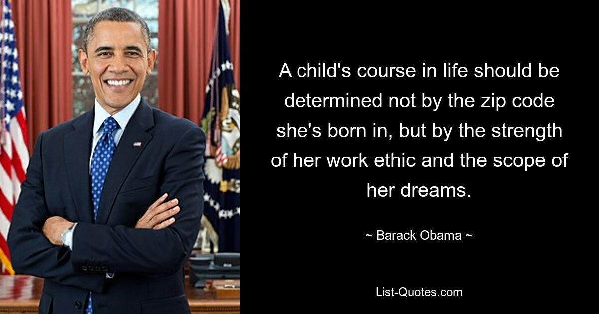 A child's course in life should be determined not by the zip code she's born in, but by the strength of her work ethic and the scope of her dreams. — © Barack Obama