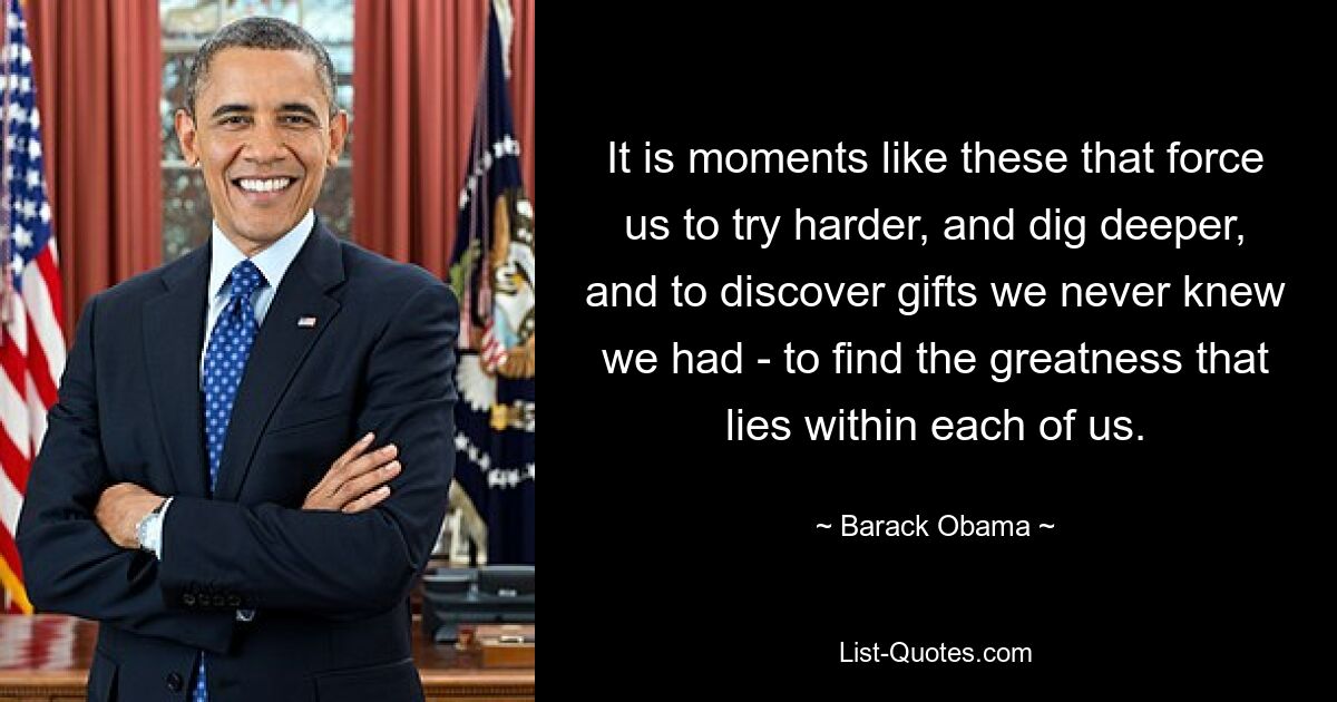 It is moments like these that force us to try harder, and dig deeper, and to discover gifts we never knew we had - to find the greatness that lies within each of us. — © Barack Obama