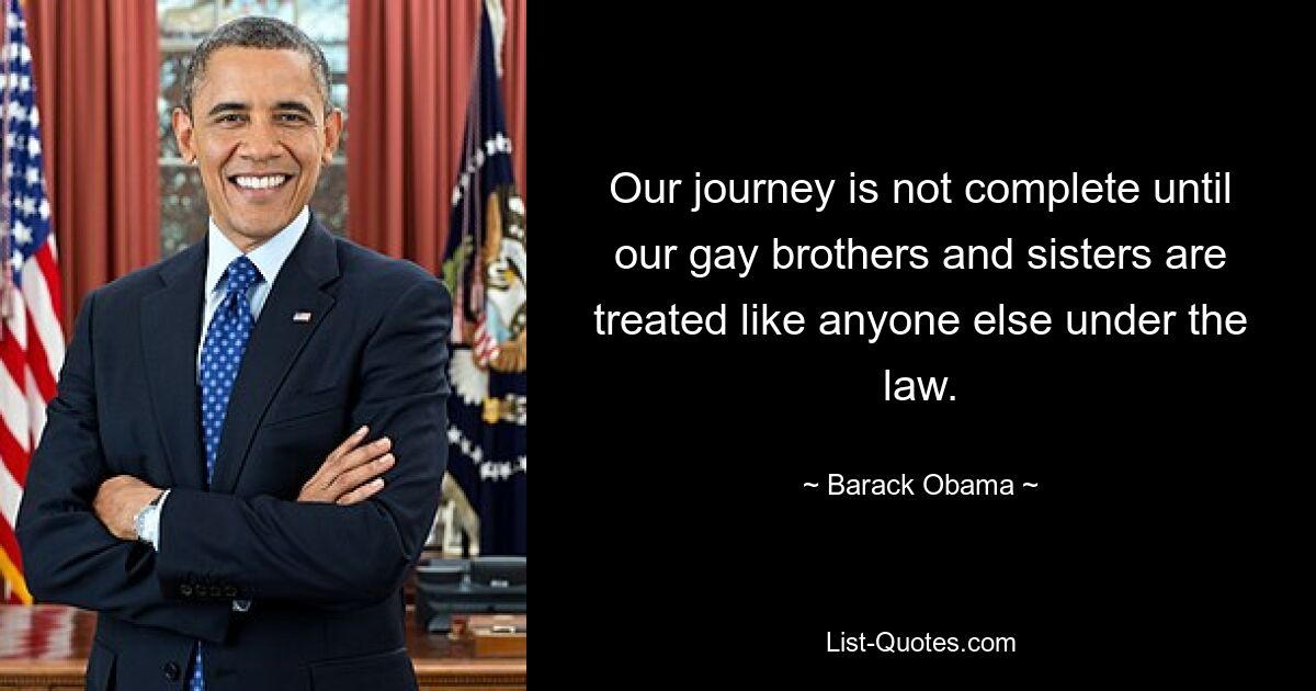 Our journey is not complete until our gay brothers and sisters are treated like anyone else under the law. — © Barack Obama