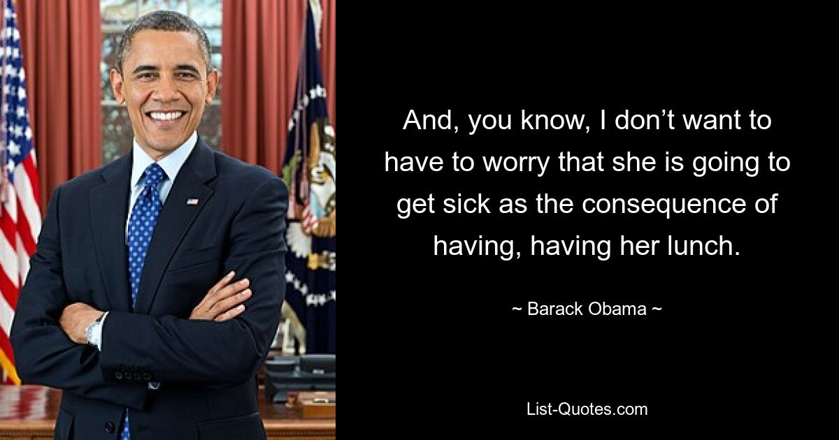 And, you know, I don’t want to have to worry that she is going to get sick as the consequence of having, having her lunch. — © Barack Obama