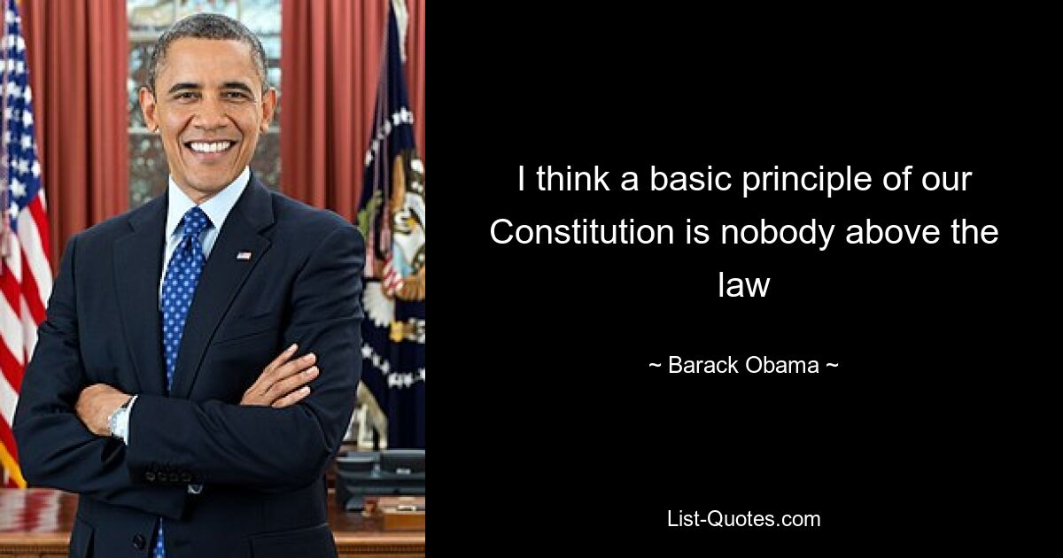 I think a basic principle of our Constitution is nobody above the law — © Barack Obama