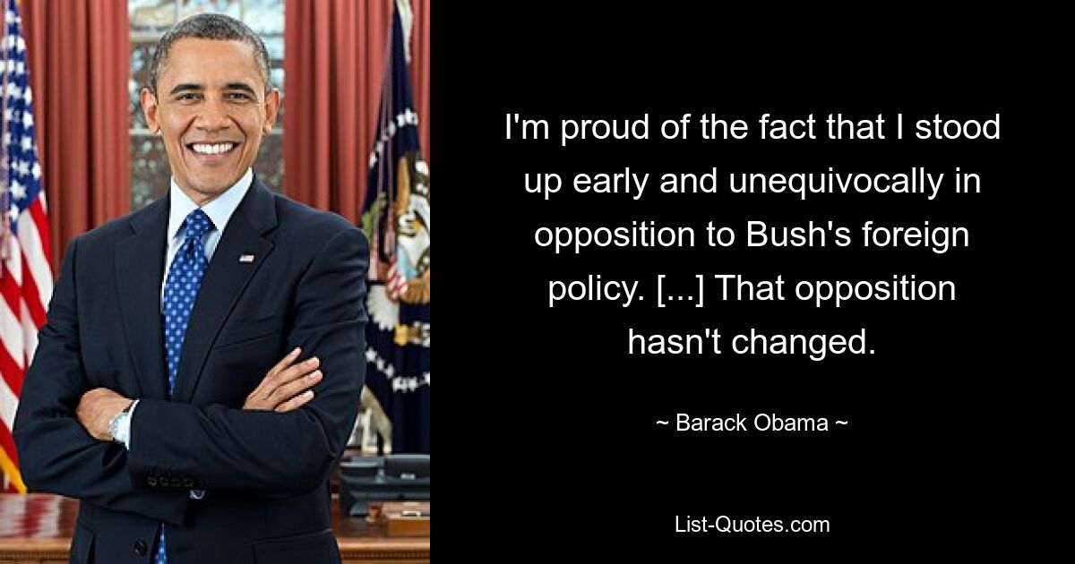 I'm proud of the fact that I stood up early and unequivocally in opposition to Bush's foreign policy. [...] That opposition hasn't changed. — © Barack Obama