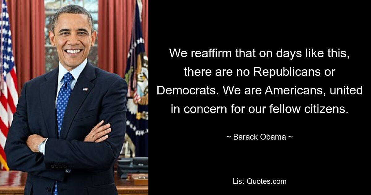 We reaffirm that on days like this, there are no Republicans or Democrats. We are Americans, united in concern for our fellow citizens. — © Barack Obama