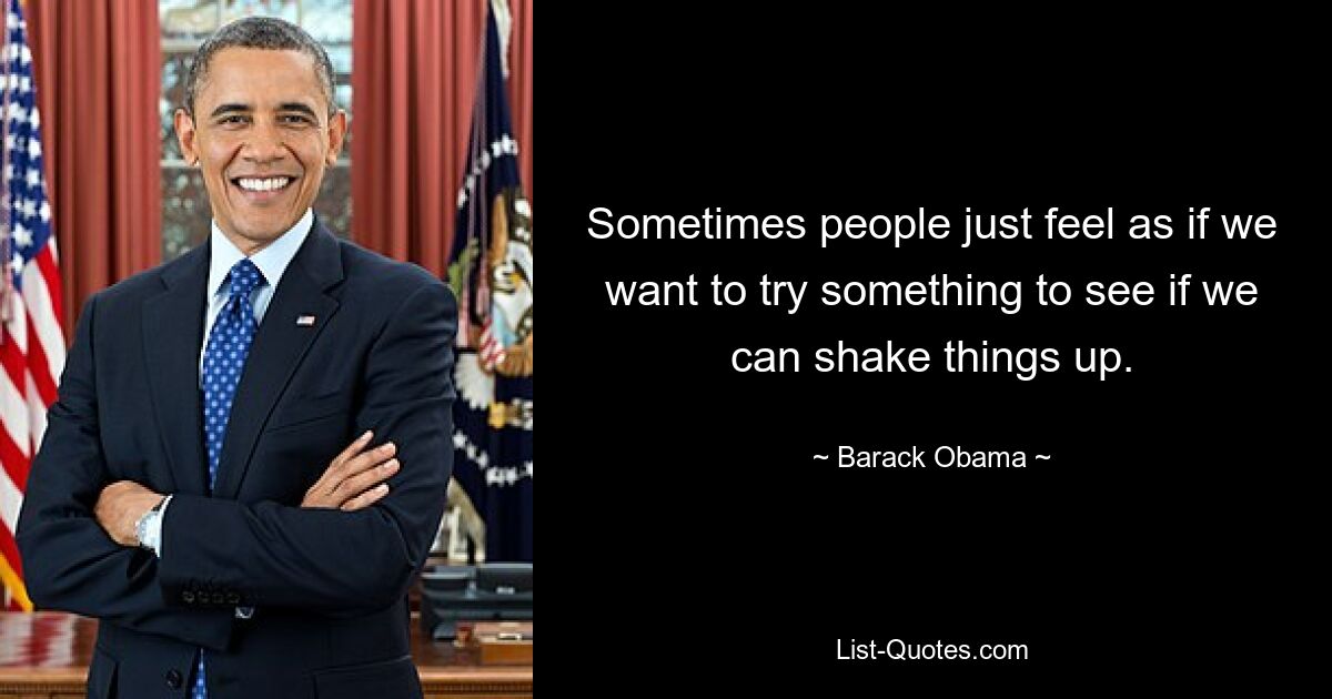 Sometimes people just feel as if we want to try something to see if we can shake things up. — © Barack Obama