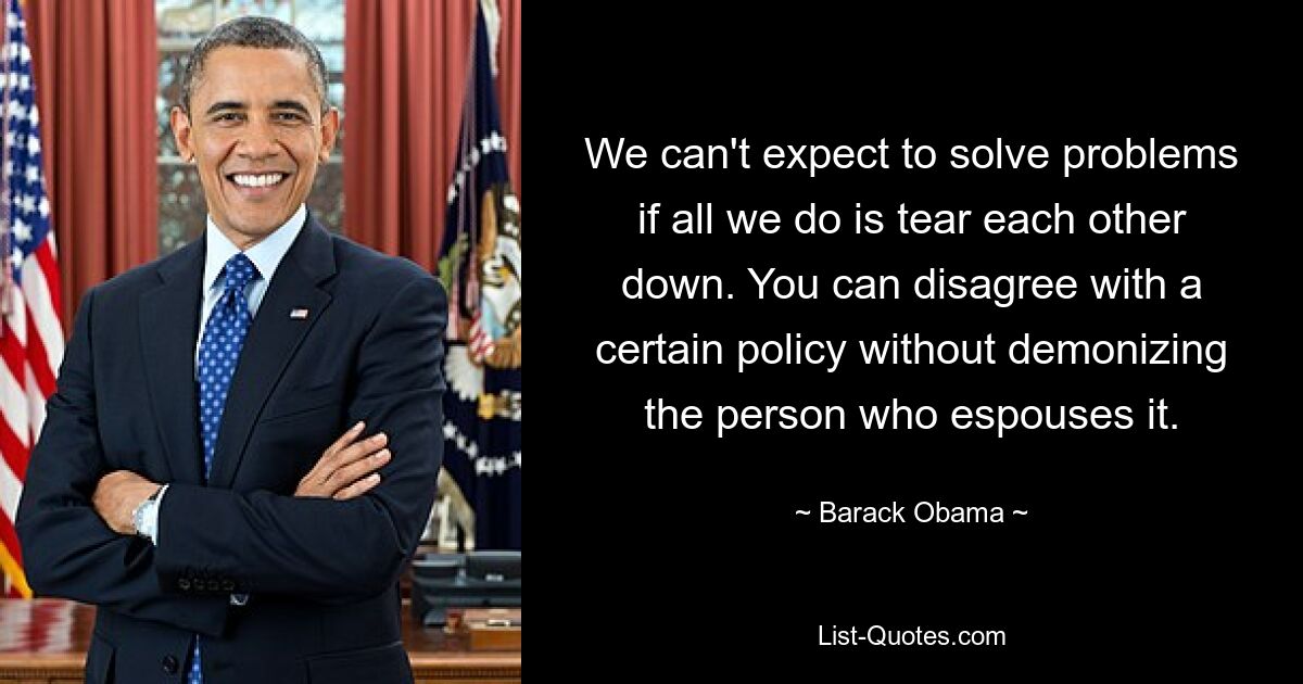 We can't expect to solve problems if all we do is tear each other down. You can disagree with a certain policy without demonizing the person who espouses it. — © Barack Obama