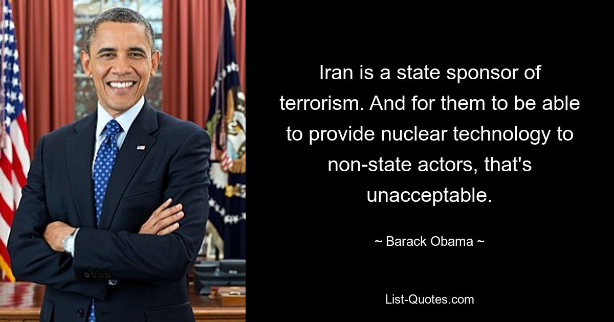 Iran is a state sponsor of terrorism. And for them to be able to provide nuclear technology to non-state actors, that's unacceptable. — © Barack Obama