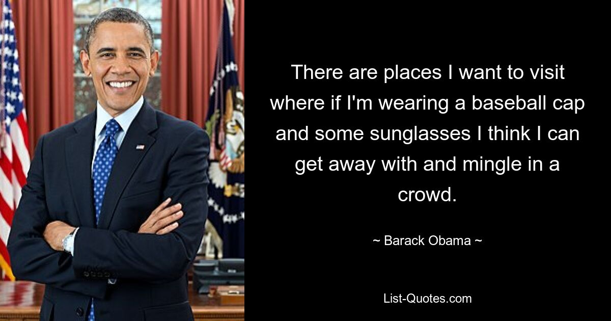 There are places I want to visit where if I'm wearing a baseball cap and some sunglasses I think I can get away with and mingle in a crowd. — © Barack Obama