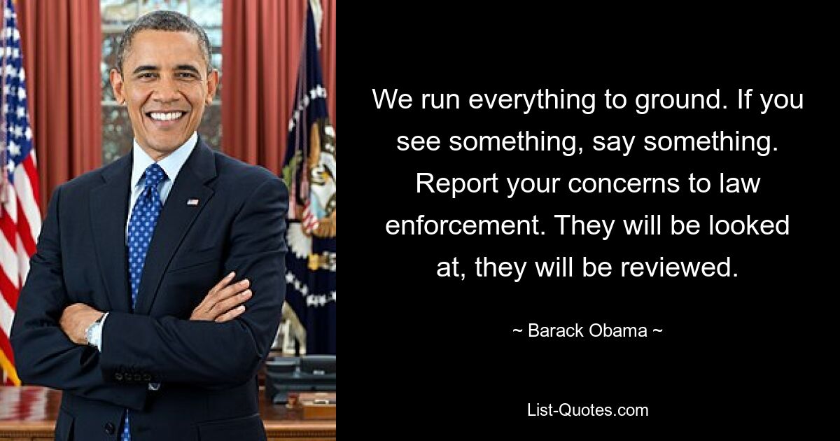 We run everything to ground. If you see something, say something. Report your concerns to law enforcement. They will be looked at, they will be reviewed. — © Barack Obama