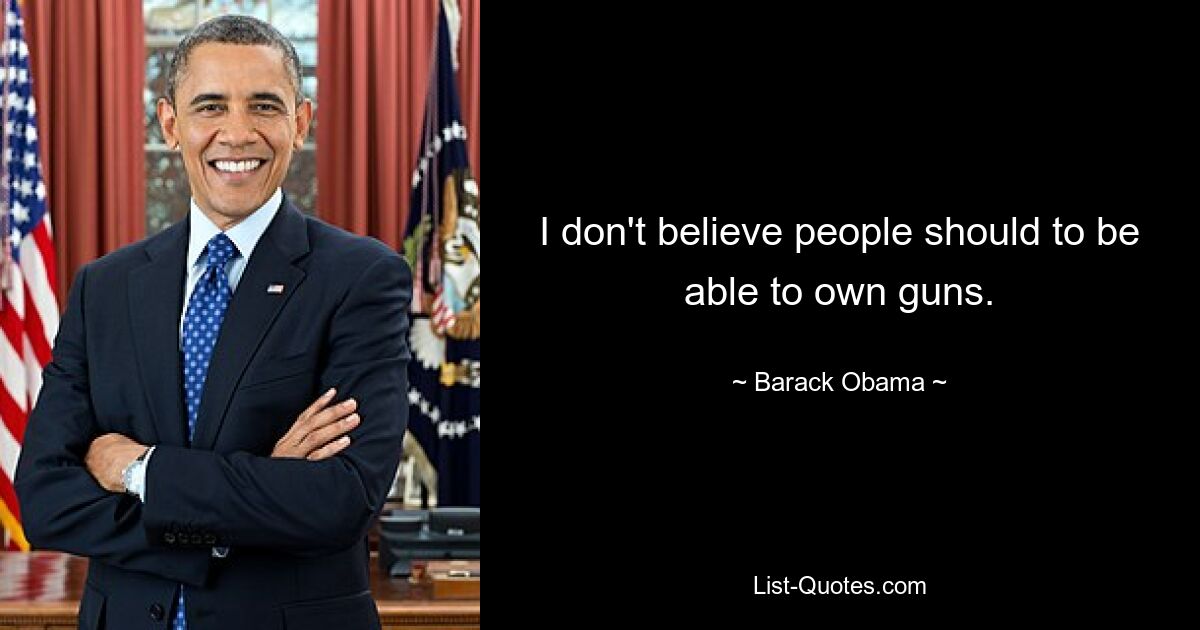 I don't believe people should to be able to own guns. — © Barack Obama