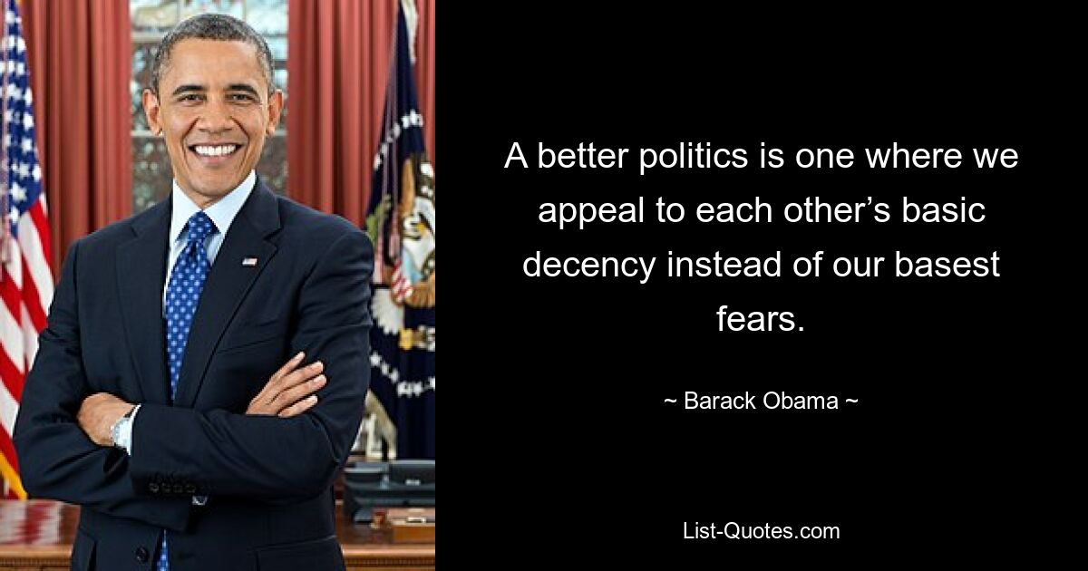 A better politics is one where we appeal to each other’s basic decency instead of our basest fears. — © Barack Obama