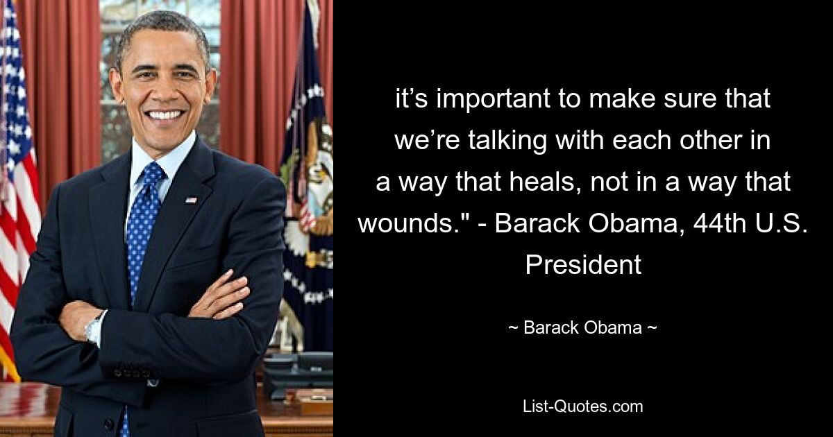 it’s important to make sure that we’re talking with each other in a way that heals, not in a way that wounds." - Barack Obama, 44th U.S. President — © Barack Obama