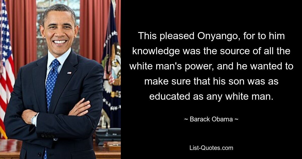 This pleased Onyango, for to him knowledge was the source of all the white man's power, and he wanted to make sure that his son was as educated as any white man. — © Barack Obama