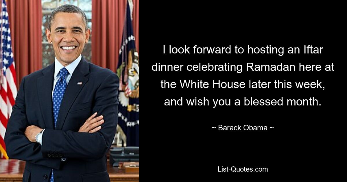 I look forward to hosting an Iftar dinner celebrating Ramadan here at the White House later this week, and wish you a blessed month. — © Barack Obama