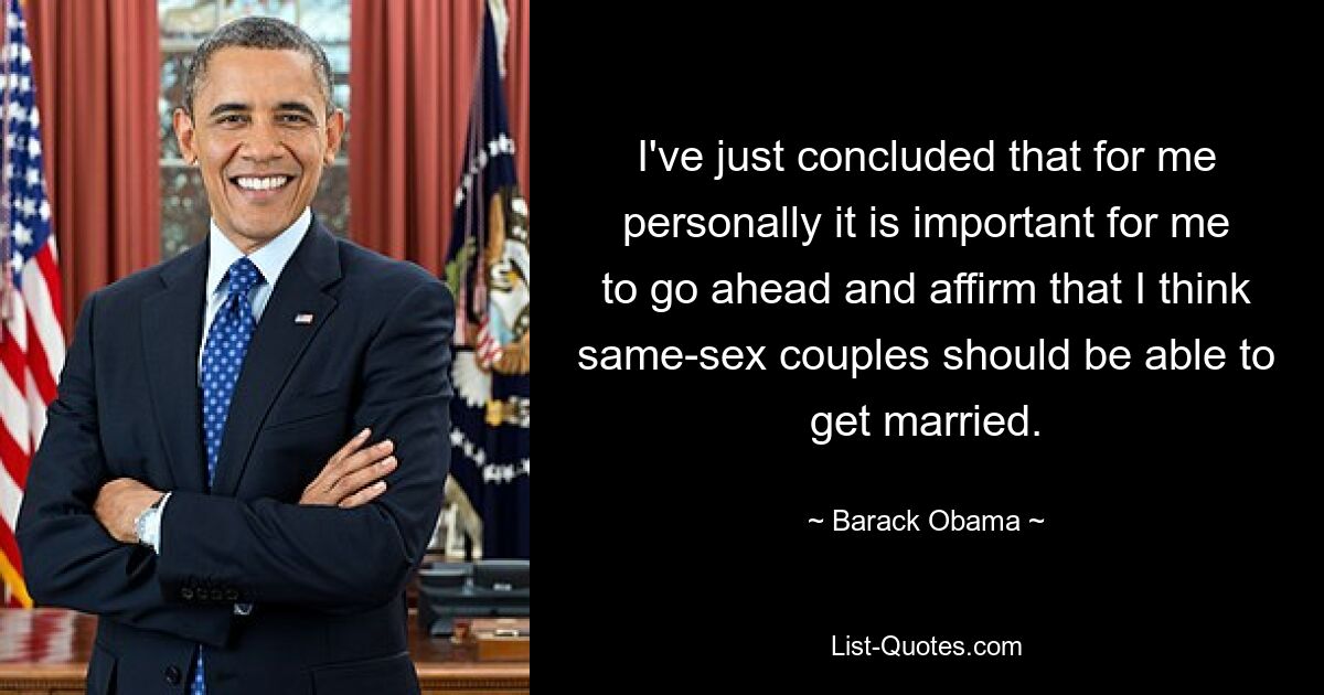 I've just concluded that for me personally it is important for me to go ahead and affirm that I think same-sex couples should be able to get married. — © Barack Obama