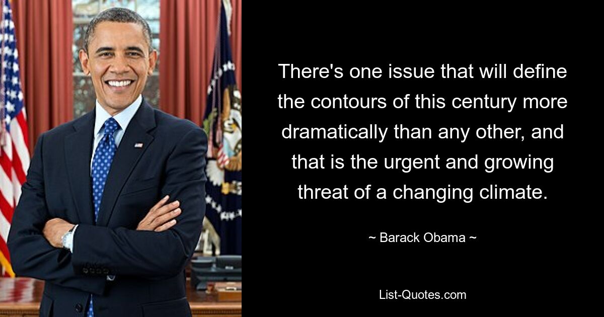 There's one issue that will define the contours of this century more dramatically than any other, and that is the urgent and growing threat of a changing climate. — © Barack Obama