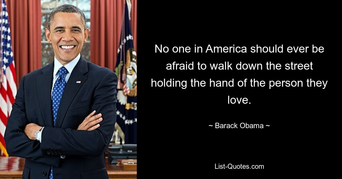 No one in America should ever be afraid to walk down the street holding the hand of the person they love. — © Barack Obama