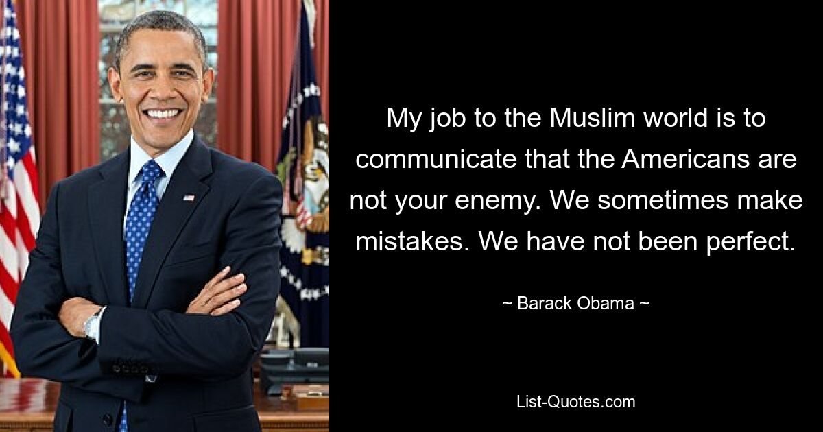 My job to the Muslim world is to communicate that the Americans are not your enemy. We sometimes make mistakes. We have not been perfect. — © Barack Obama