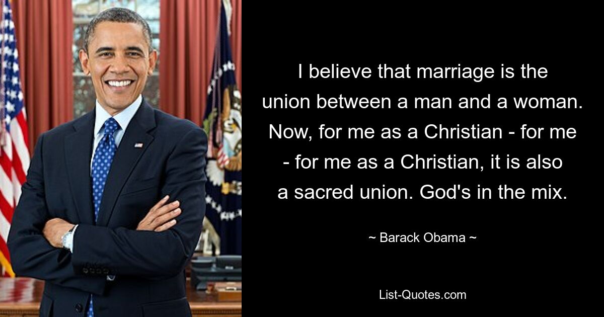 I believe that marriage is the union between a man and a woman. Now, for me as a Christian - for me - for me as a Christian, it is also a sacred union. God's in the mix. — © Barack Obama