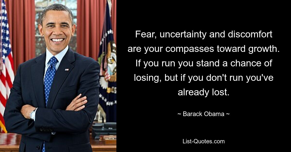 Fear, uncertainty and discomfort are your compasses toward growth. If you run you stand a chance of losing, but if you don't run you've already lost. — © Barack Obama