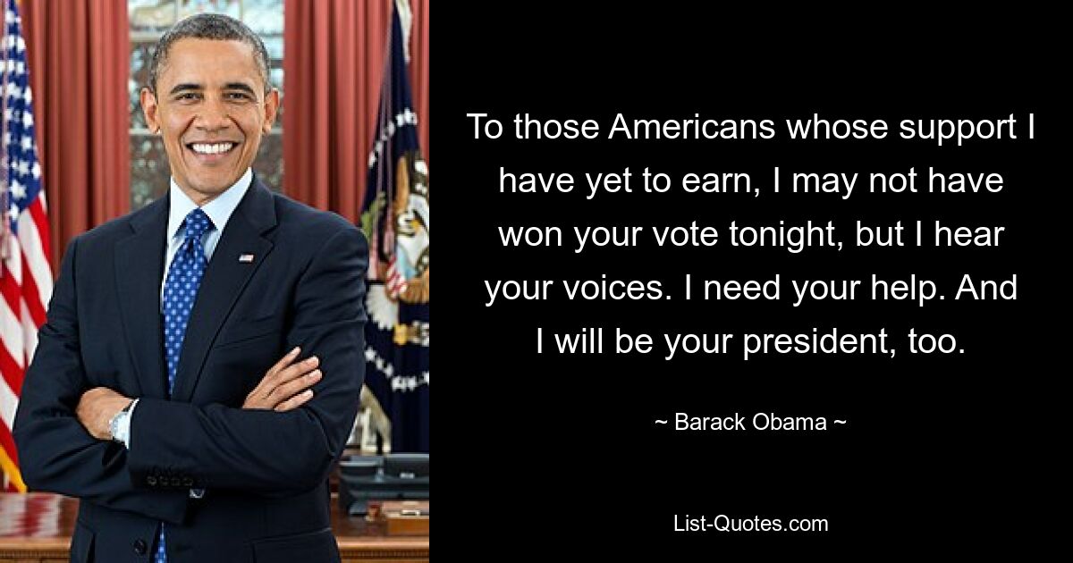 To those Americans whose support I have yet to earn, I may not have won your vote tonight, but I hear your voices. I need your help. And I will be your president, too. — © Barack Obama