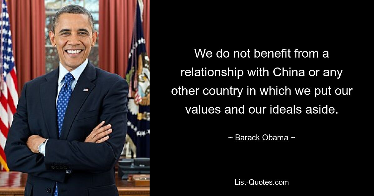 We do not benefit from a relationship with China or any other country in which we put our values and our ideals aside. — © Barack Obama