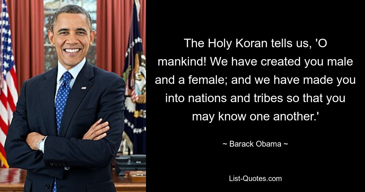 The Holy Koran tells us, 'O mankind! We have created you male and a female; and we have made you into nations and tribes so that you may know one another.' — © Barack Obama