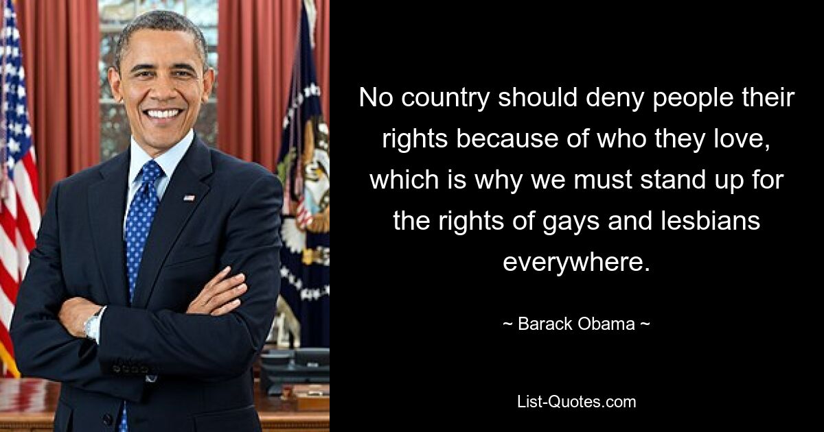 No country should deny people their rights because of who they love, which is why we must stand up for the rights of gays and lesbians everywhere. — © Barack Obama