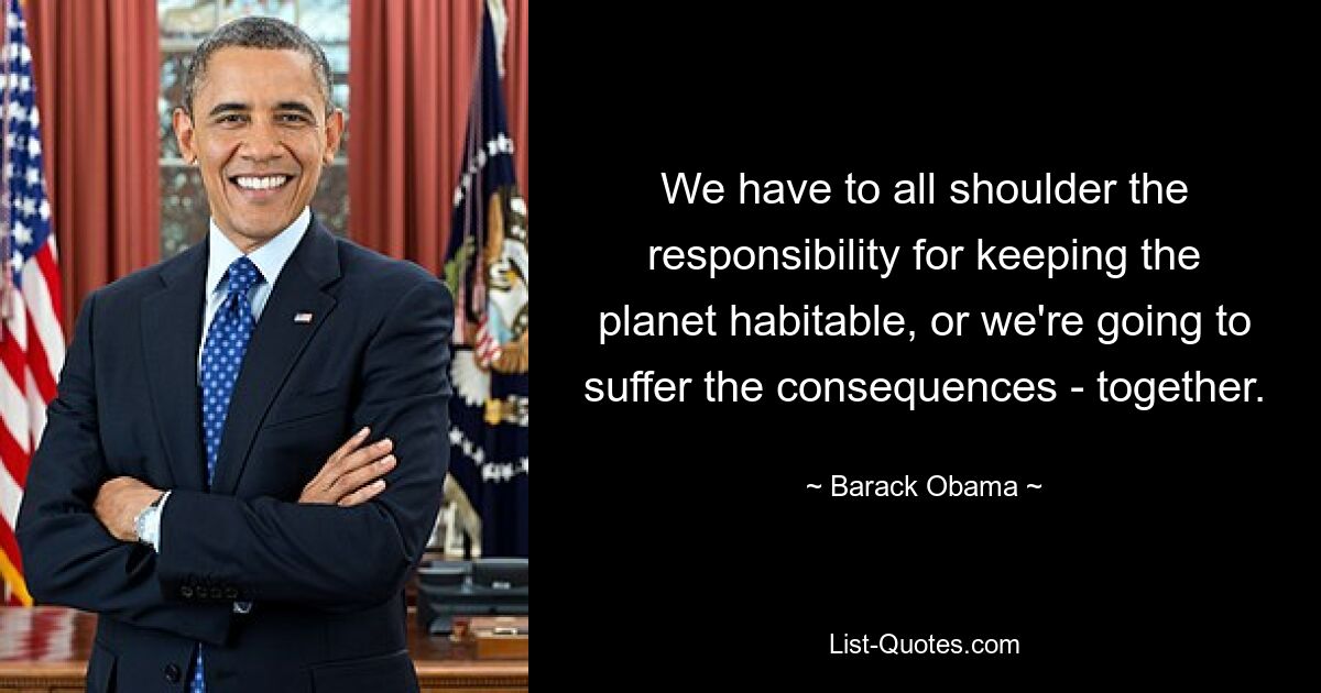 We have to all shoulder the responsibility for keeping the planet habitable, or we're going to suffer the consequences - together. — © Barack Obama