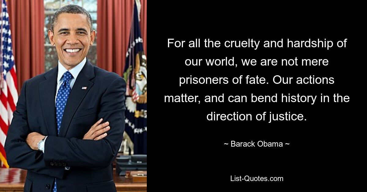 For all the cruelty and hardship of our world, we are not mere prisoners of fate. Our actions matter, and can bend history in the direction of justice. — © Barack Obama