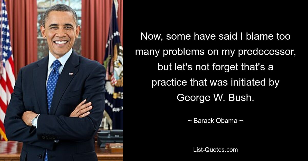 Now, some have said I blame too many problems on my predecessor, but let's not forget that's a practice that was initiated by George W. Bush. — © Barack Obama