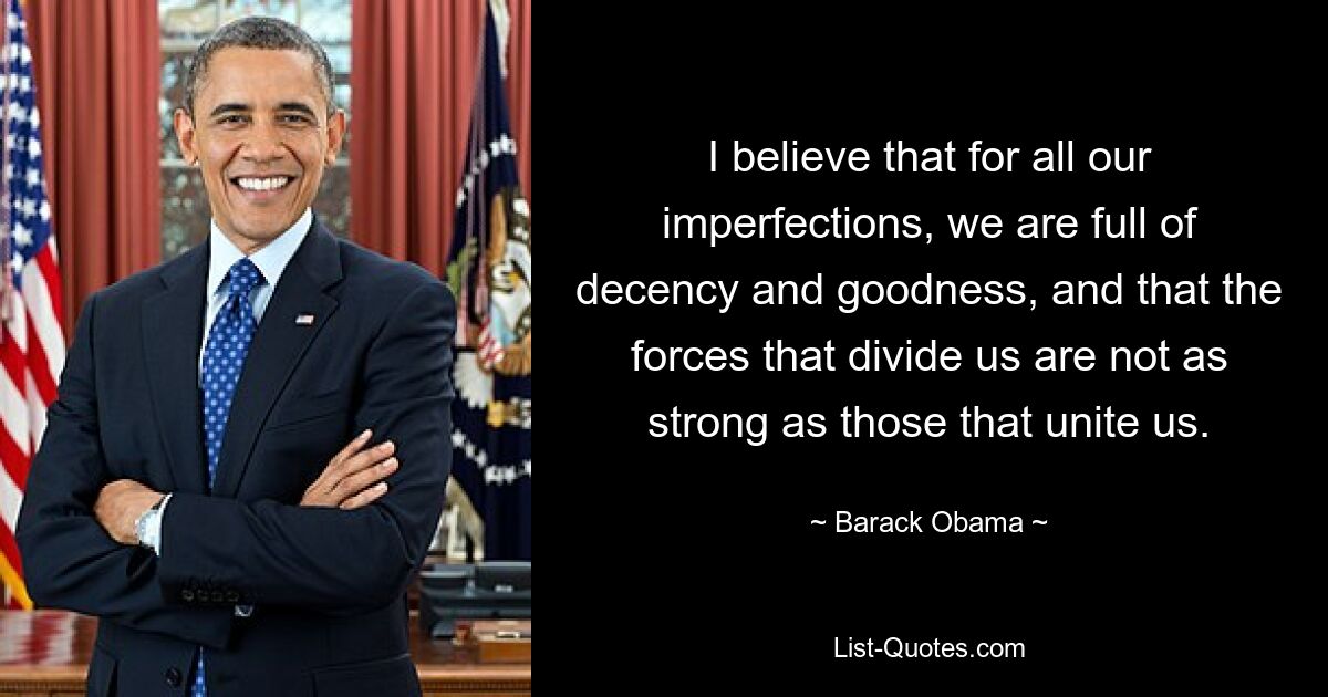 I believe that for all our imperfections, we are full of decency and goodness, and that the forces that divide us are not as strong as those that unite us. — © Barack Obama