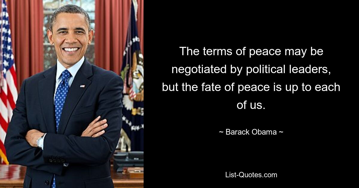 The terms of peace may be negotiated by political leaders, but the fate of peace is up to each of us. — © Barack Obama