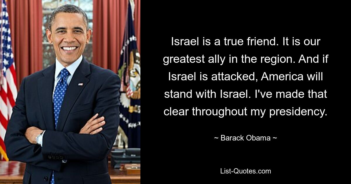 Israel is a true friend. It is our greatest ally in the region. And if Israel is attacked, America will stand with Israel. I've made that clear throughout my presidency. — © Barack Obama