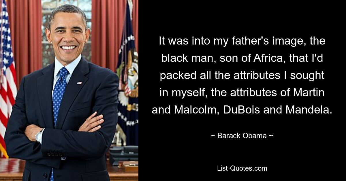 It was into my father's image, the black man, son of Africa, that I'd packed all the attributes I sought in myself, the attributes of Martin and Malcolm, DuBois and Mandela. — © Barack Obama