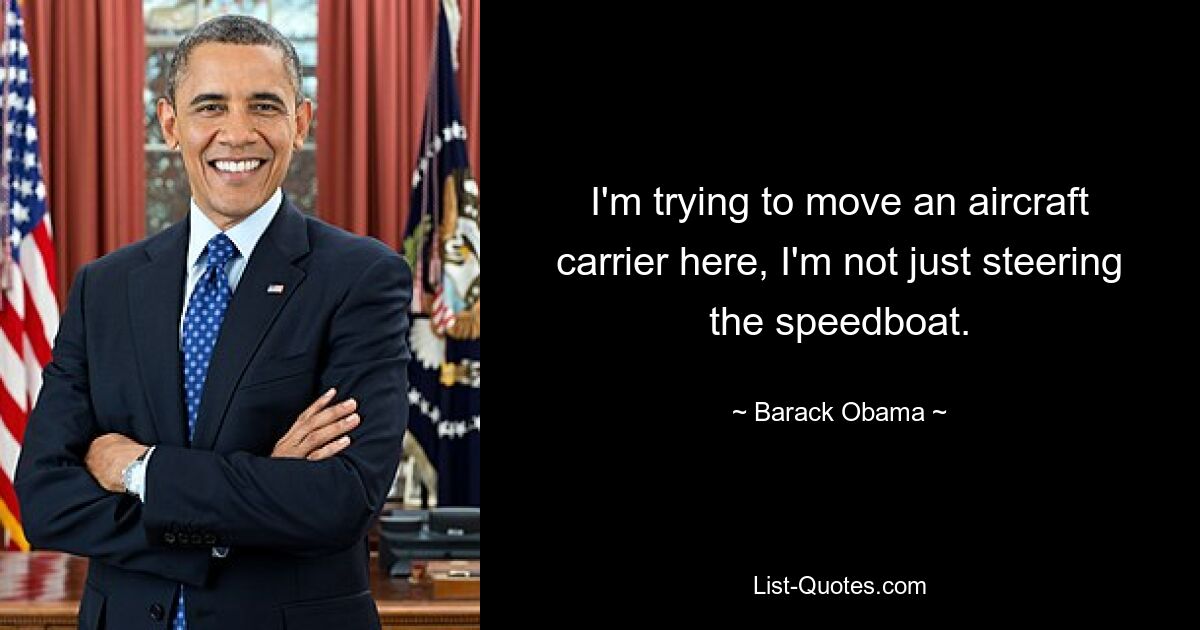 I'm trying to move an aircraft carrier here, I'm not just steering the speedboat. — © Barack Obama