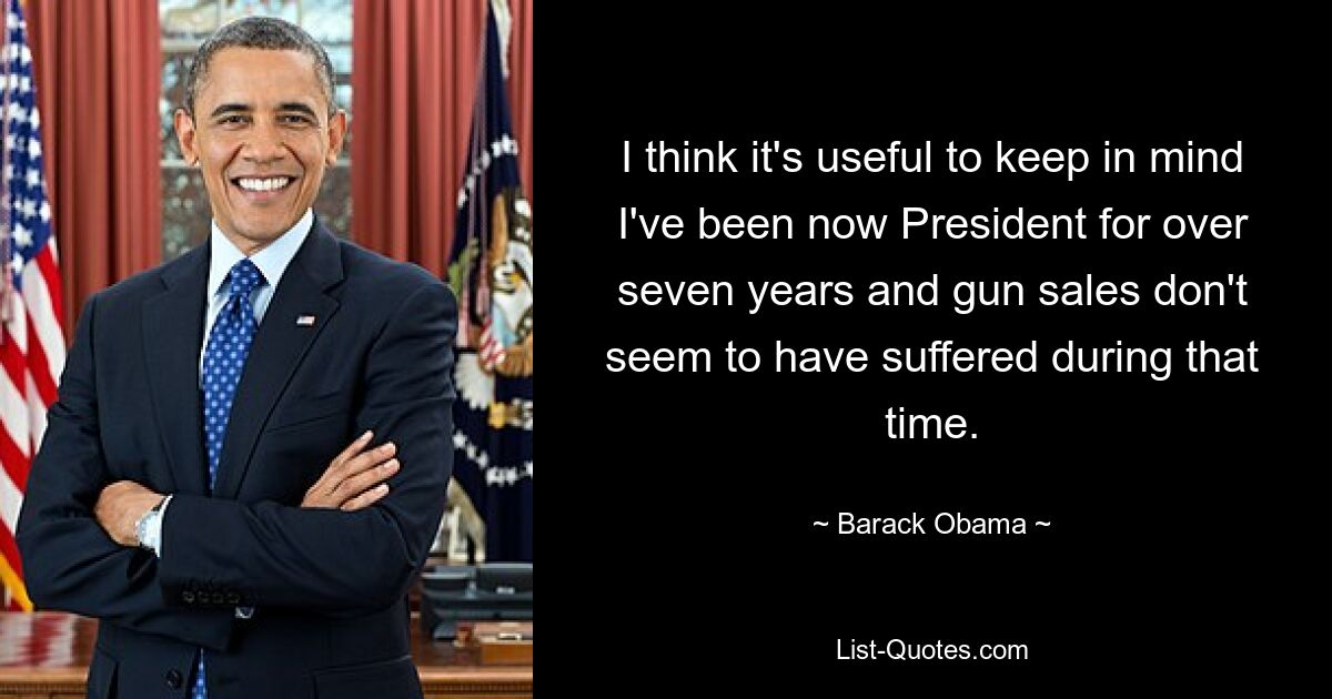 I think it's useful to keep in mind I've been now President for over seven years and gun sales don't seem to have suffered during that time. — © Barack Obama