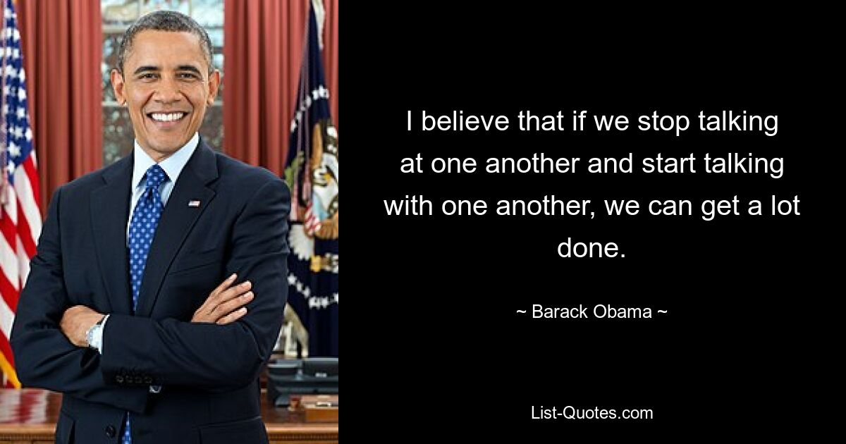 I believe that if we stop talking at one another and start talking with one another, we can get a lot done. — © Barack Obama