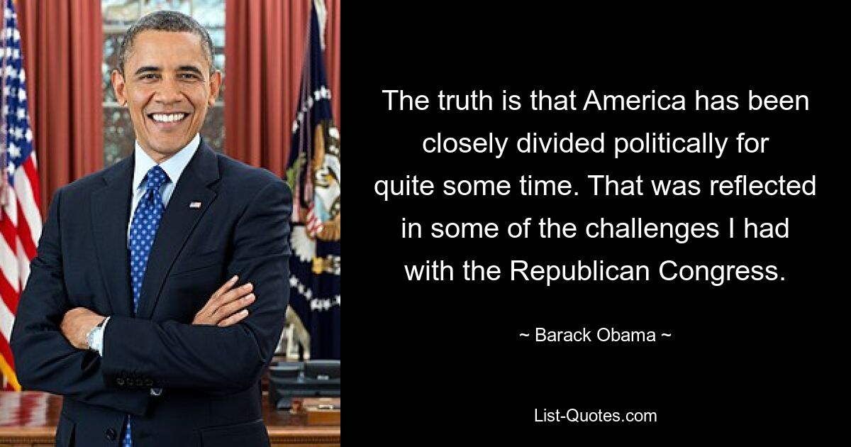 The truth is that America has been closely divided politically for quite some time. That was reflected in some of the challenges I had with the Republican Congress. — © Barack Obama