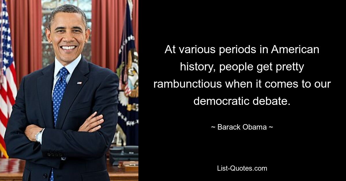 At various periods in American history, people get pretty rambunctious when it comes to our democratic debate. — © Barack Obama