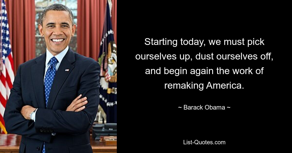 Starting today, we must pick ourselves up, dust ourselves off, and begin again the work of remaking America. — © Barack Obama