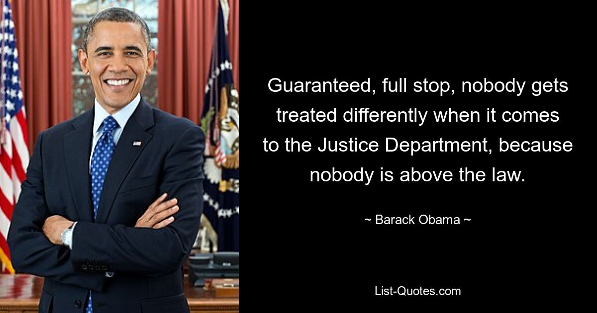 Guaranteed, full stop, nobody gets treated differently when it comes to the Justice Department, because nobody is above the law. — © Barack Obama