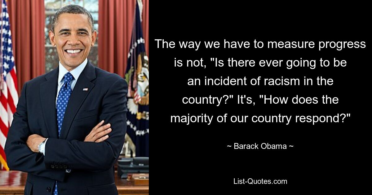 The way we have to measure progress is not, "Is there ever going to be an incident of racism in the country?" It's, "How does the majority of our country respond?" — © Barack Obama