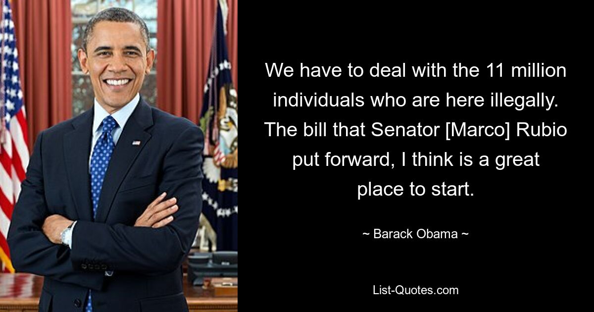 We have to deal with the 11 million individuals who are here illegally. The bill that Senator [Marco] Rubio put forward, I think is a great place to start. — © Barack Obama