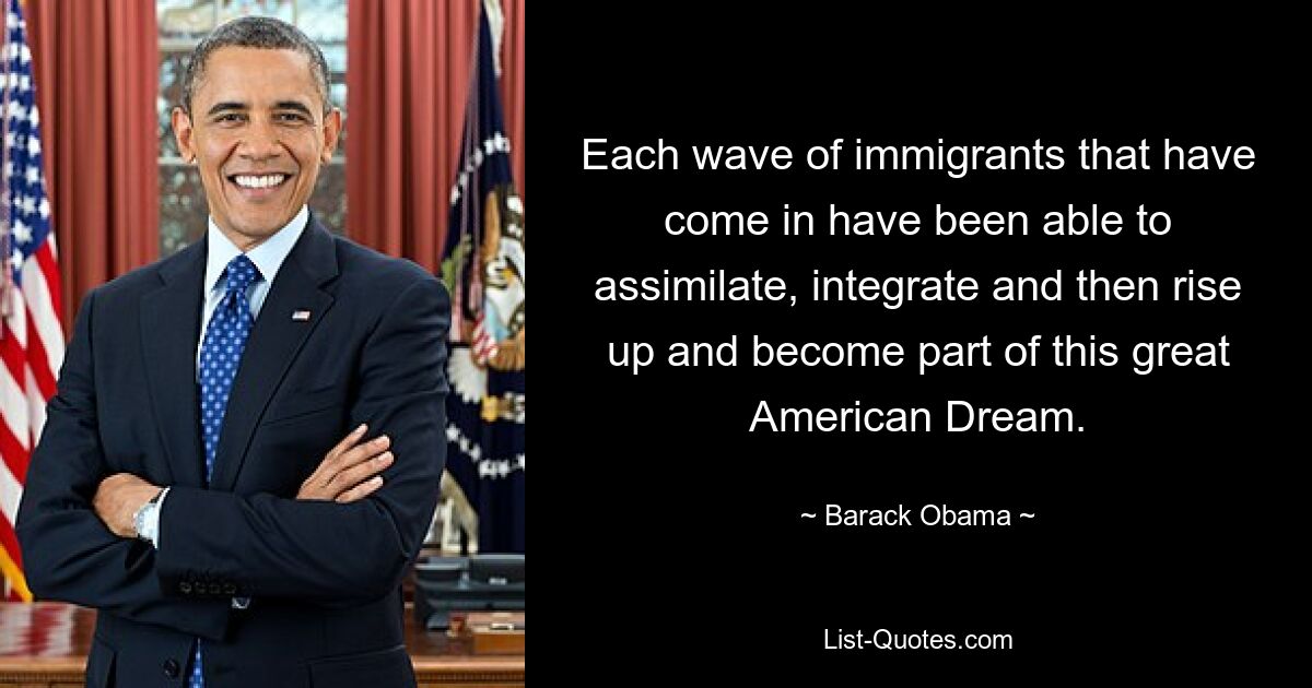 Each wave of immigrants that have come in have been able to assimilate, integrate and then rise up and become part of this great American Dream. — © Barack Obama