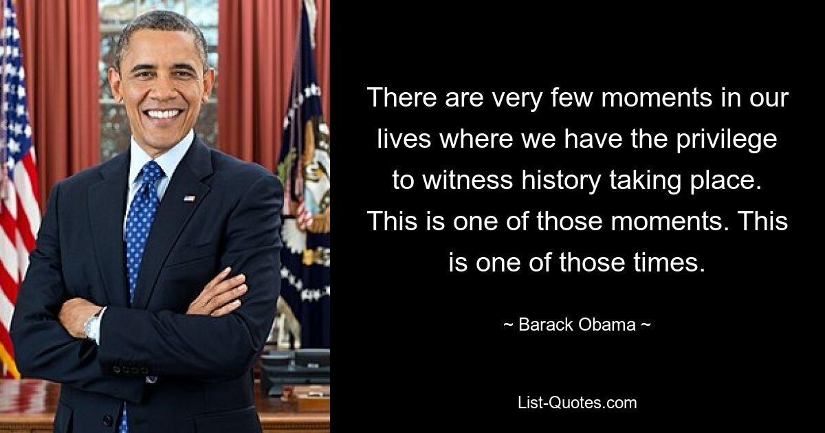 There are very few moments in our lives where we have the privilege to witness history taking place. This is one of those moments. This is one of those times. — © Barack Obama